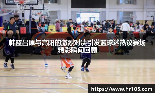 韩篮昌原与高阳的激烈对决引发篮球迷热议赛场精彩瞬间回顾