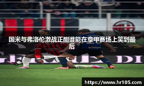 国米与弗洛伦激战正酣谁能在意甲赛场上笑到最后