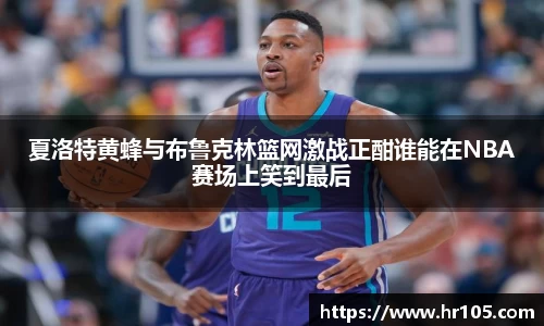 夏洛特黄蜂与布鲁克林篮网激战正酣谁能在NBA赛场上笑到最后